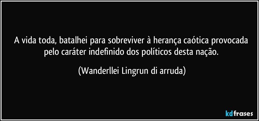 A vida toda, batalhei para sobreviver à herança caótica provocada pelo caráter indefinido dos políticos desta nação. (Wanderllei Lingrun di arruda)