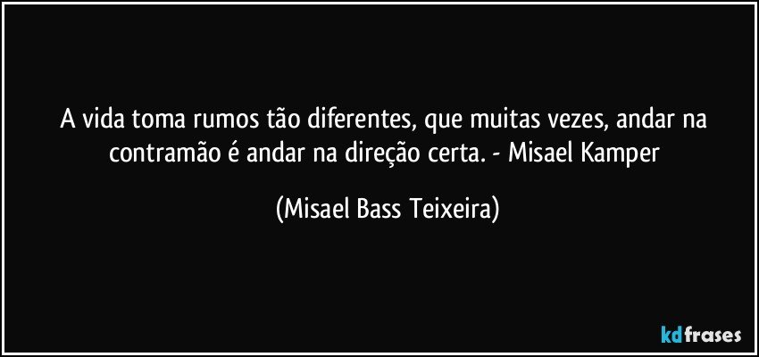 A vida toma rumos tão diferentes, que muitas vezes, andar na contramão é andar na direção certa. - Misael Kamper (Misael Bass Teixeira)