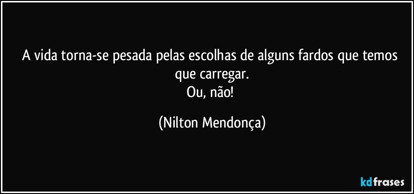 A vida torna-se pesada pelas escolhas de alguns fardos que temos que carregar.
Ou, não! (Nilton Mendonça)