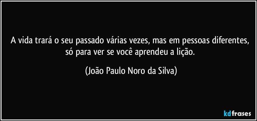 A vida trará o seu passado várias vezes, mas em pessoas diferentes, só para ver se você aprendeu a lição. (João Paulo Noro da Silva)