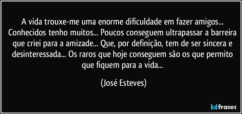 A vida trouxe-me uma enorme dificuldade em fazer amigos... Conhecidos tenho muitos... Poucos conseguem ultrapassar a barreira que criei para a amizade... Que, por definição, tem de ser sincera e desinteressada... Os raros que hoje conseguem são os que permito que fiquem para a vida... (José Esteves)