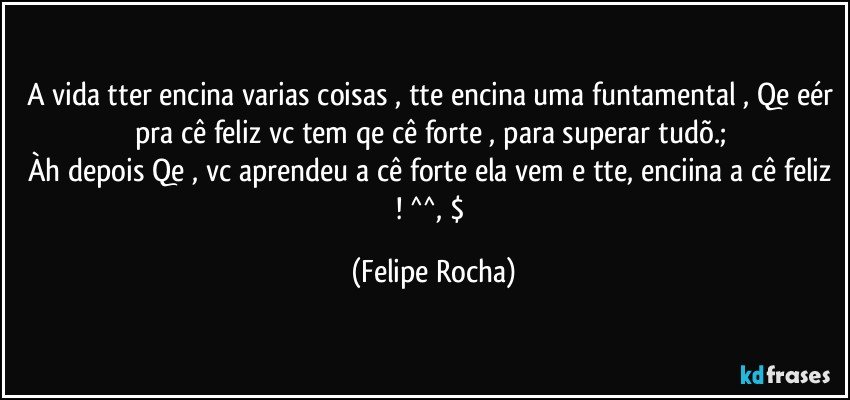 A vida tter encina varias coisas , tte encina uma funtamental , Qe eér pra cê feliz vc tem qe cê forte , para superar tudõ.;
Àh depois Qe , vc aprendeu a cê forte ela vem e tte, enciina a cê feliz ! ^^, $ (Felipe Rocha)