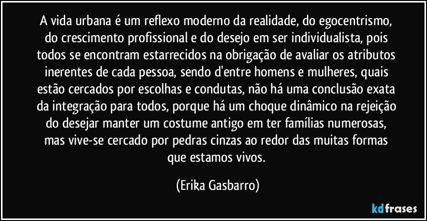 A vida urbana é um reflexo moderno da realidade, do egocentrismo, do crescimento profissional e do desejo em ser individualista, pois todos se encontram estarrecidos na obrigação de avaliar os atributos inerentes de cada pessoa, sendo d'entre homens e mulheres, quais estão cercados por escolhas e condutas, não há uma conclusão exata da integração para todos, porque há um choque dinâmico na rejeição do desejar manter um costume antigo em ter famílias numerosas, mas vive-se cercado por pedras cinzas ao redor das muitas formas que estamos vivos. (Erika Gasbarro)