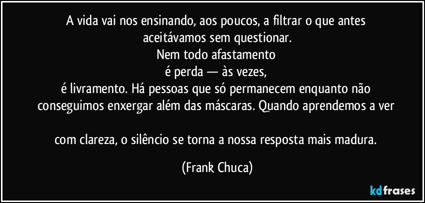 A vida vai nos ensinando, aos poucos, a filtrar o que antes aceitávamos sem questionar.
Nem todo afastamento 
é perda — às vezes, 
é livramento. Há pessoas que só permanecem enquanto não conseguimos enxergar além das máscaras. Quando aprendemos a ver 
com clareza, o silêncio se torna a nossa resposta mais madura. (Frank Chuca)