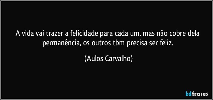 A vida vai trazer a felicidade para cada um, mas não cobre dela permanência, os outros tbm precisa ser feliz. (Aulos Carvalho)