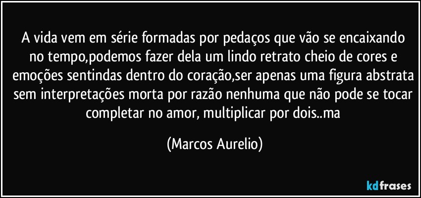 A vida vem em série formadas por pedaços que vão se encaixando no tempo,podemos fazer dela um lindo retrato cheio de cores e emoções sentindas dentro do coração,ser apenas uma figura abstrata sem interpretações morta por razão nenhuma que não pode se tocar completar no amor, multiplicar por dois..ma (Marcos Aurelio)