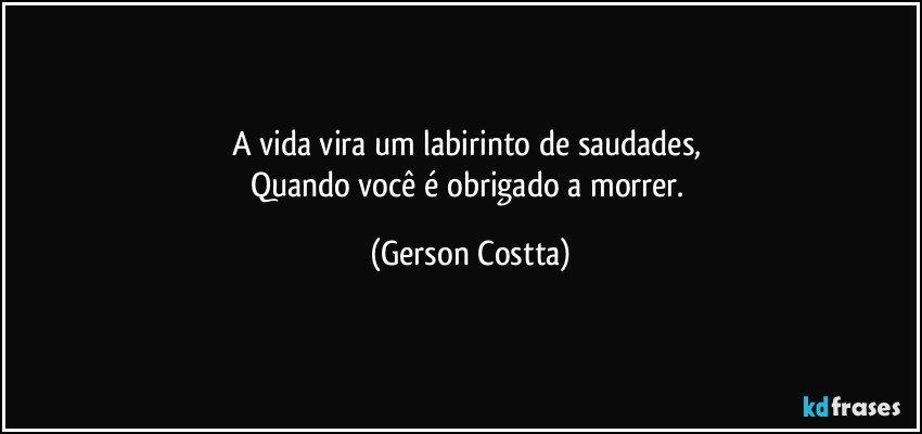 A vida vira um labirinto de saudades, 
Quando você é obrigado a morrer. (Gerson Costta)