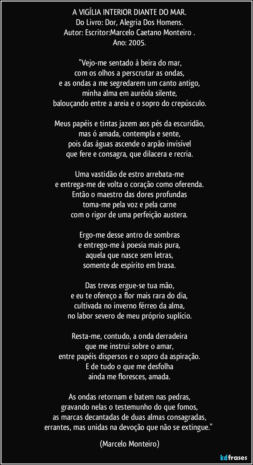 A VIGÍLIA INTERIOR DIANTE DO MAR.
Do Livro: Dor, Alegria Dos Homens.
Autor: Escritor:Marcelo Caetano Monteiro .
Ano: 2005.

    "Vejo-me sentado à beira do mar,
com os olhos a perscrutar as ondas,
e as ondas a me segredarem um canto antigo,
minha alma em auréola silente,
balouçando entre a areia e o sopro do crepúsculo.

Meus papéis e tintas jazem aos pés da escuridão,
mas ó amada, contempla e sente,
pois das águas ascende o arpão invisível
que fere e consagra, que dilacera e recria.

Uma vastidão de estro arrebata-me
e entrega-me de volta o coração como oferenda.
Então o maestro das dores profundas
toma-me pela voz e pela carne
com o rigor de uma perfeição austera.

Ergo-me desse antro de sombras
e entrego-me à poesia mais pura,
aquela que nasce sem letras,
somente de espírito em brasa.

Das trevas ergue-se tua mão,
e eu te ofereço a flor mais rara do dia,
cultivada no inverno férreo da alma,
no labor severo de meu próprio suplício.

Resta-me, contudo, a onda derradeira
que me instrui sobre o amar,
entre papéis dispersos e o sopro da aspiração.
E de tudo o que me desfolha
ainda me floresces, amada.

As ondas retornam e batem nas pedras,
gravando nelas o testemunho do que fomos,
as marcas decantadas de duas almas consagradas,
errantes, mas unidas na devoção que não se extingue." (Marcelo Monteiro)