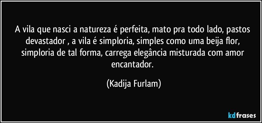 A vila que nasci  a natureza é  perfeita, mato pra todo lado,  pastos devastador , a vila é  simploria, simples como uma beija flor, simploria de tal   forma, carrega   elegância  misturada com amor  encantador. (Kadija Furlam)