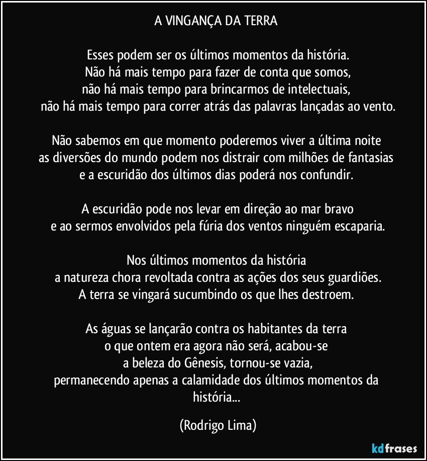 A VINGANÇA DA TERRA 

Esses podem ser os últimos momentos da história.
Não há mais tempo para fazer de conta que somos,
não há mais tempo para brincarmos de intelectuais, 
não há mais tempo para correr atrás das palavras lançadas ao vento.

Não sabemos em que momento poderemos viver a última noite 
as diversões do mundo podem nos distrair com milhões de fantasias 
e a escuridão dos últimos dias poderá nos confundir. 

A escuridão pode nos levar em direção ao mar bravo
e ao sermos envolvidos pela fúria dos ventos ninguém escaparia.

Nos últimos momentos da história 
a natureza chora revoltada contra as ações dos seus guardiões.
A terra se vingará sucumbindo os que lhes destroem. 

As águas se lançarão contra os habitantes da terra 
o que ontem era agora não será, acabou-se 
a beleza do Gênesis, tornou-se vazia,
permanecendo apenas a calamidade dos últimos momentos da história... (Rodrigo Lima)