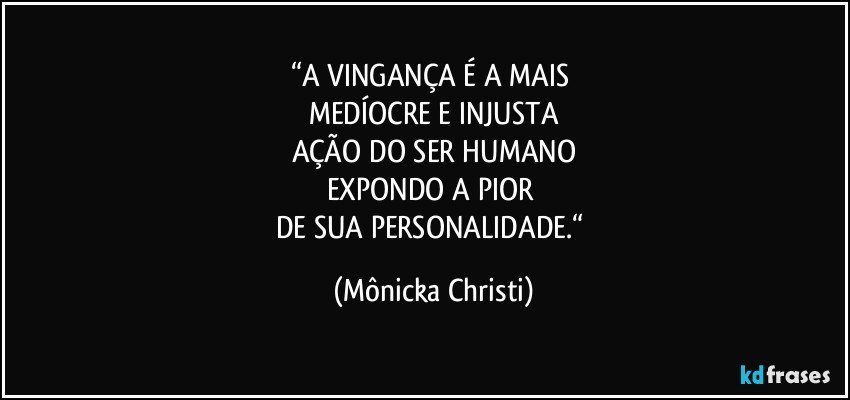 “A VINGANÇA É A MAIS 
MEDÍOCRE E INJUSTA
AÇÃO DO SER HUMANO
EXPONDO A PIOR 
DE SUA PERSONALIDADE.“ (Mônicka Christi)