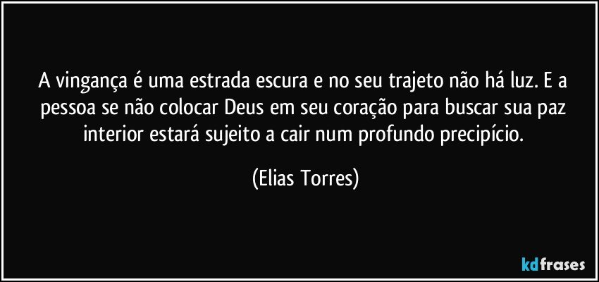 A vingança é uma estrada escura e no seu trajeto não há luz. E a pessoa se não colocar Deus em seu coração para buscar sua paz interior estará sujeito a cair num profundo precipício. (Elias Torres)