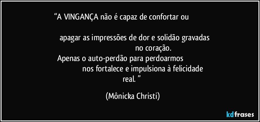 “A VINGANÇA não é capaz de confortar ou                                                                                                                                                                        apagar as impressões de dor e solidão gravadas                                                                                                no coração. Apenas o auto-perdão para perdoarmos                                                                                        nos fortalece e impulsiona à felicidade real. ” (Mônicka Christi)