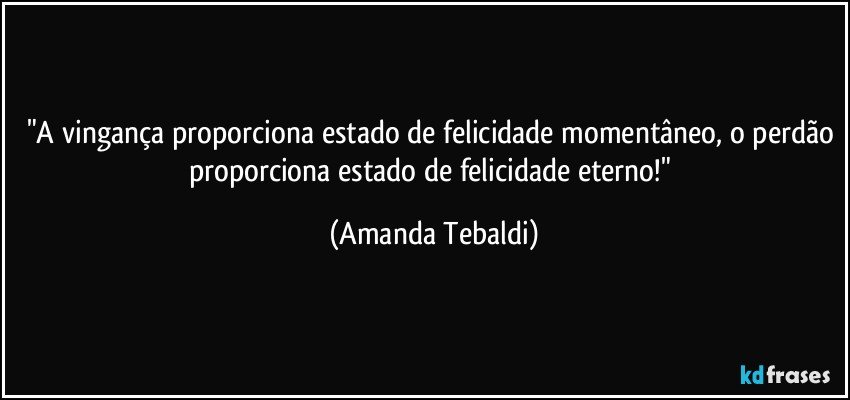 "A vingança proporciona estado de felicidade momentâneo, o perdão proporciona estado de felicidade eterno!" (Amanda Tebaldi)