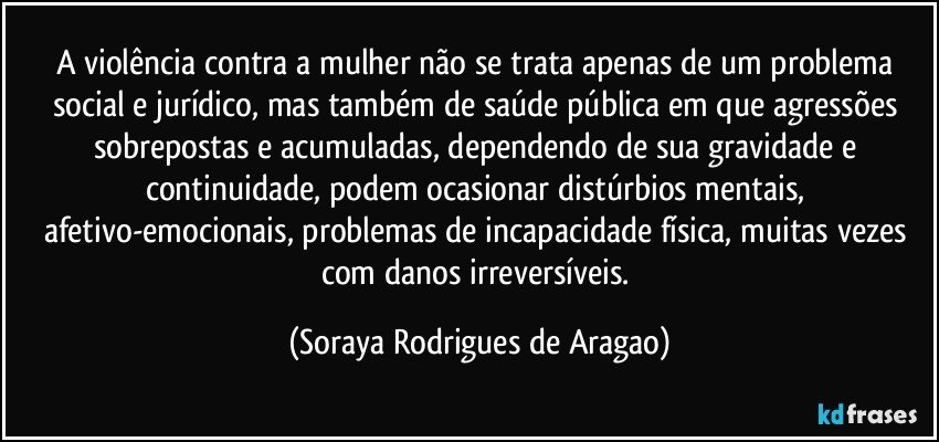 A violência contra a mulher não se trata apenas de um problema social e jurídico, mas também de saúde pública em que agressões sobrepostas e acumuladas, dependendo de sua gravidade e continuidade, podem ocasionar distúrbios mentais, afetivo-emocionais, problemas de incapacidade física, muitas vezes com danos irreversíveis. (Soraya Rodrigues de Aragao)