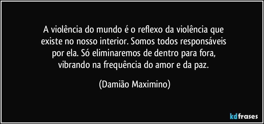 A violência do mundo é o reflexo da violência que 
existe no nosso interior. Somos todos responsáveis 
por ela. Só eliminaremos de dentro para fora, 
vibrando na frequência do amor e da paz. (Damião Maximino)