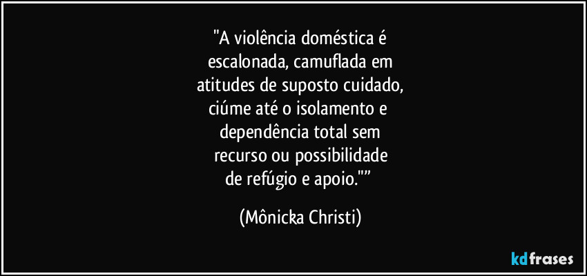 "A violência doméstica é
escalonada, camuflada em
atitudes de suposto cuidado,
ciúme até o isolamento e 
dependência total sem
recurso ou possibilidade
de refúgio e apoio."” (Mônicka Christi)