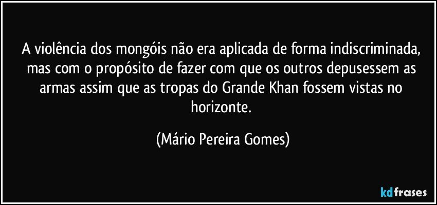 A violência dos mongóis não era aplicada de forma indiscriminada, mas com o propósito de fazer com que os outros depusessem as armas assim que as tropas do Grande Khan fossem vistas no horizonte. (Mário Pereira Gomes)