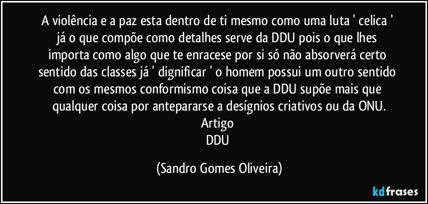 A violência e a paz esta dentro de ti mesmo como uma luta ' celica ' já o que compõe como detalhes serve da DDU pois o que lhes importa como algo que te enracese por si só não absorverá certo sentido das classes já ' dignificar ' o homem possui um outro sentido com os mesmos conformismo coisa que a DDU supõe mais que qualquer coisa por antepararse a desígnios criativos ou da ONU.
Artigo 
DDU (Sandro Gomes Oliveira)