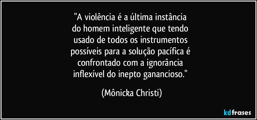 "A violência é a última instância 
do homem inteligente que tendo 
usado de todos os instrumentos 
possíveis para a solução pacífica é 
confrontado com a ignorância 
inflexível do inepto ganancioso." (Mônicka Christi)