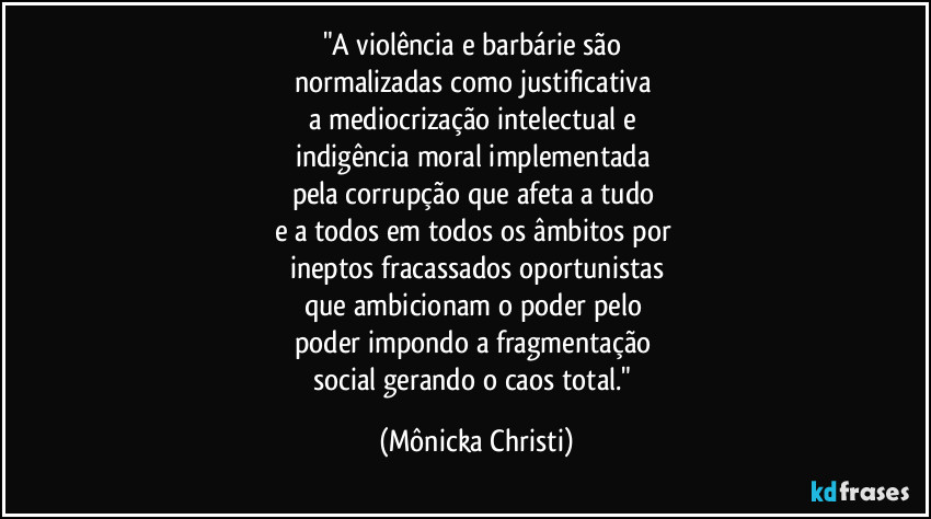 "A violência e barbárie são 
normalizadas como justificativa 
a mediocrização intelectual e 
indigência moral implementada 
pela corrupção que afeta a tudo 
e a todos em todos os âmbitos por 
ineptos fracassados oportunistas
que ambicionam o poder pelo 
poder impondo a fragmentação 
social gerando o caos total." (Mônicka Christi)