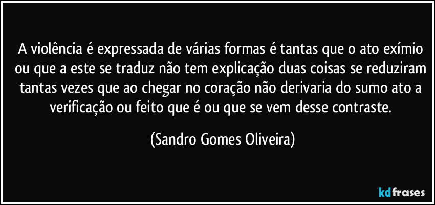 A violência é expressada de várias formas é tantas que o ato exímio ou que a este se traduz não tem explicação duas coisas se reduziram tantas vezes que ao chegar no coração não derivaria do sumo ato a verificação ou feito que é ou que se vem desse contraste. (Sandro Gomes Oliveira)