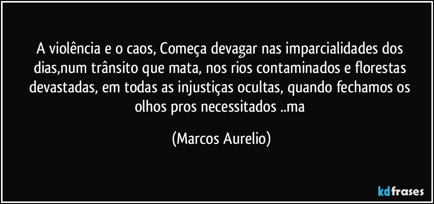 A violência e o caos, Começa devagar nas imparcialidades dos dias,num trânsito que mata, nos rios contaminados  e florestas  devastadas, em todas as injustiças ocultas, quando fechamos os olhos pros necessitados ..ma (Marcos Aurelio)