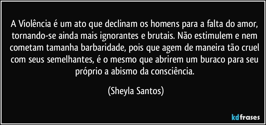 A Violência é um ato que declinam os homens para a falta do amor, tornando-se ainda mais ignorantes e brutais. Não estimulem e nem cometam tamanha barbaridade, pois que agem de maneira tão cruel com seus semelhantes, é o mesmo que abrirem um buraco para seu próprio a abismo da consciência. (Sheyla Santos)