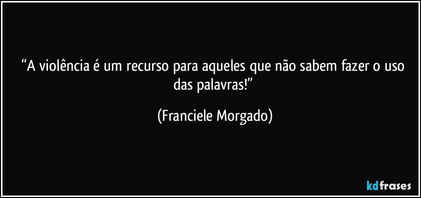 “A violência é um recurso para aqueles que não sabem fazer o uso das palavras!” (Franciele Morgado)
