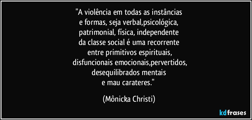"A violência em todas as instâncias
e formas, seja verbal,psicológica,
 patrimonial, física, independente 
da classe social é uma recorrente
 entre primitivos espirituais,
 disfuncionais emocionais,pervertidos,
 desequilibrados mentais 
e mau carateres." (Mônicka Christi)