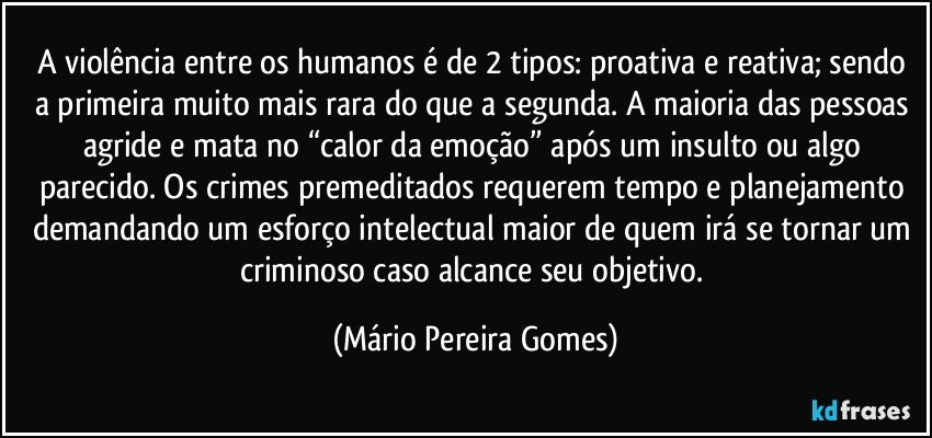 A violência entre os humanos é de 2 tipos: proativa e reativa; sendo a primeira muito mais rara do que a segunda. A maioria das pessoas agride e mata no “calor da emoção” após um insulto ou algo parecido. Os crimes premeditados requerem tempo e planejamento demandando um esforço intelectual maior de quem irá se tornar um criminoso caso alcance seu objetivo. (Mário Pereira Gomes)