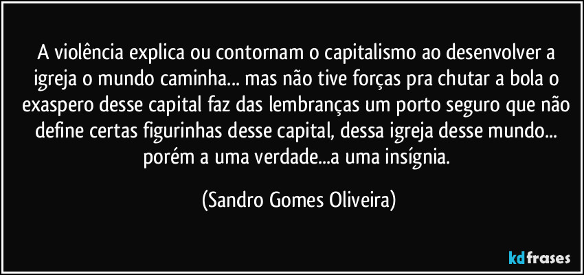 A violência explica ou contornam o capitalismo ao desenvolver a igreja o mundo caminha... mas não tive forças pra chutar a bola o exaspero desse capital faz das lembranças um porto seguro que não define certas figurinhas desse capital, dessa igreja desse mundo... porém a uma verdade...a uma insígnia. (Sandro Gomes Oliveira)