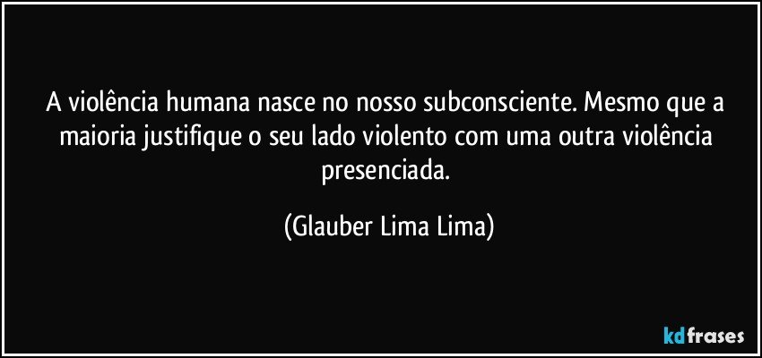 A violência humana nasce no nosso subconsciente. Mesmo que a maioria justifique o seu lado violento com uma outra violência presenciada. (Glauber Lima Lima)