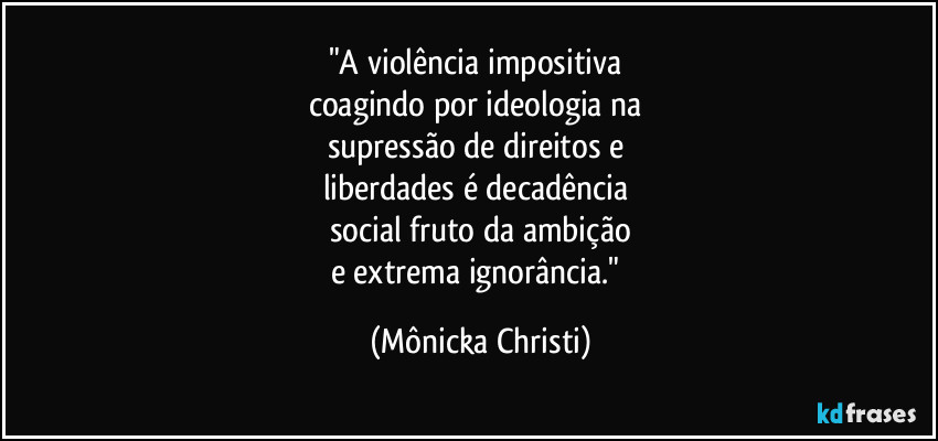 "A violência impositiva 
coagindo por ideologia na 
supressão de direitos e 
liberdades é decadência 
social fruto da ambição
e extrema ignorância." (Mônicka Christi)