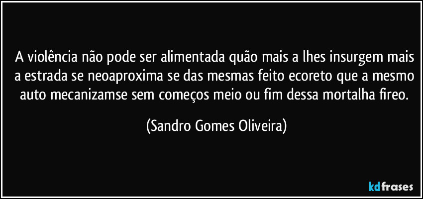 A violência não pode ser alimentada quão mais a lhes insurgem mais a estrada se neoaproxima se das mesmas feito ecoreto que a mesmo auto mecanizamse sem começos meio ou fim dessa mortalha fireo. (Sandro Gomes Oliveira)