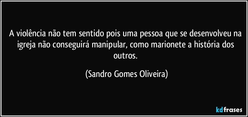 A violência não tem sentido pois uma pessoa que se desenvolveu na igreja não conseguirá manipular, como marionete a história dos outros. (Sandro Gomes Oliveira)
