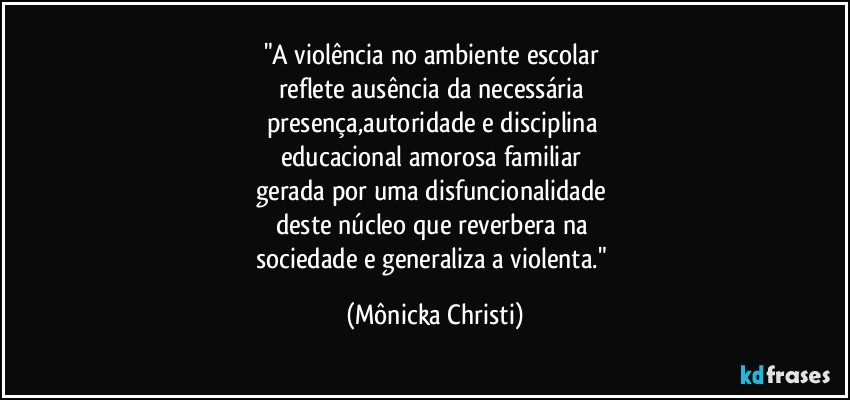 "A violência no ambiente escolar 
reflete ausência da necessária  
presença,autoridade e disciplina 
educacional amorosa familiar 
gerada por uma disfuncionalidade 
deste núcleo que reverbera na 
sociedade e generaliza a violenta." (Mônicka Christi)