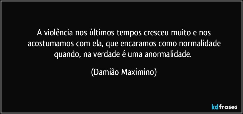 A violência nos últimos tempos cresceu muito e nos
acostumamos com ela, que encaramos como normalidade
quando, na verdade é uma anormalidade. (Damião Maximino)