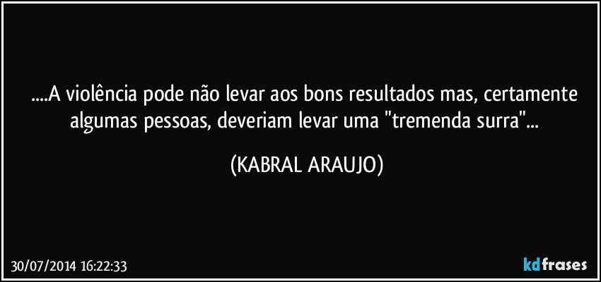 ...A violência pode não levar aos bons resultados mas, certamente algumas pessoas, deveriam levar uma "tremenda surra"... (KABRAL ARAUJO)