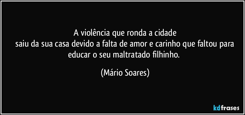 A violência que ronda a cidade
 saiu da sua casa devido a falta de amor e carinho que faltou para educar o seu maltratado filhinho. (Mário Soares)