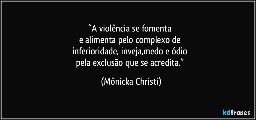 “A violência se fomenta 
e alimenta pelo complexo de 
inferioridade, inveja,medo e ódio  
pela exclusão que se acredita.” (Mônicka Christi)
