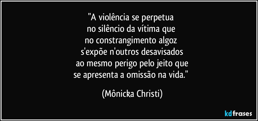 "A violência se perpetua 
no silêncio da vítima que 
no constrangimento algoz 
s'expõe n'outros desavisados
ao mesmo perigo pelo jeito que
se apresenta a omissão na vida." (Mônicka Christi)