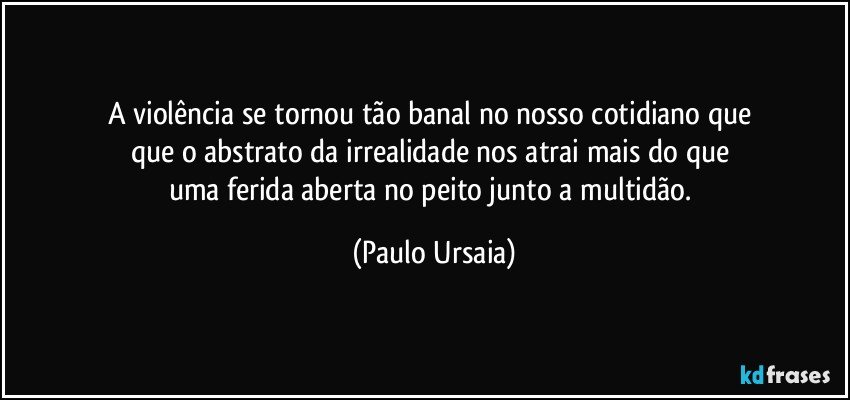 A violência se tornou tão banal no nosso cotidiano que 
que o abstrato da irrealidade nos atrai mais do que 
uma ferida aberta no peito junto a multidão. (Paulo Ursaia)