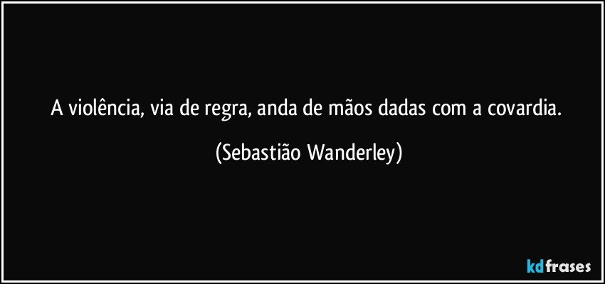 A violência, via de regra, anda de mãos dadas com a covardia. (Sebastião Wanderley)