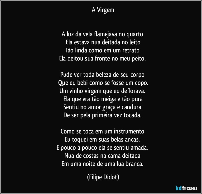 A Virgem


A luz da vela flamejava no quarto 
Ela estava nua deitada no leito
Tão linda como em um retrato 
Ela deitou sua fronte no meu peito. 

Pude ver toda beleza de seu corpo 
Que eu bebi como se fosse um copo.
Um vinho virgem que eu deflorava. 
Ela que era tão meiga e tão pura
Sentiu no amor graça e candura 
De ser pela primeira vez tocada. 

Como se toca em um instrumento 
Eu toquei em suas belas ancas. 
E pouco a pouco ela se sentiu amada. 
Nua de costas na cama deitada 
Em uma noite de uma lua branca. (Filipe Didot)