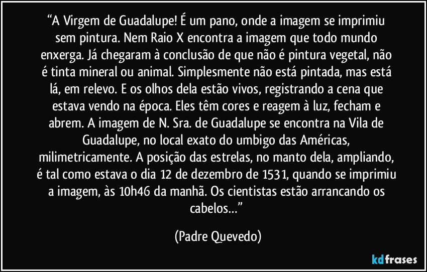 “A Virgem de Guadalupe! É um pano, onde a imagem se imprimiu sem pintura. Nem Raio X encontra a imagem que todo mundo enxerga. Já chegaram à conclusão de que não é pintura vegetal, não é tinta mineral ou animal. Simplesmente não está pintada, mas está lá, em relevo. E os olhos dela estão vivos, registrando a cena que estava vendo na época. Eles têm cores e reagem à luz, fecham e abrem. A imagem de N. Sra. de Guadalupe se encontra na Vila de Guadalupe, no local exato do umbigo das Américas, milimetricamente. A posição das estrelas, no manto dela, ampliando, é tal como estava o dia 12 de dezembro de 1531, quando se imprimiu a imagem, às 10h46 da manhã. Os cientistas estão arrancando os cabelos…” (Padre Quevedo)
