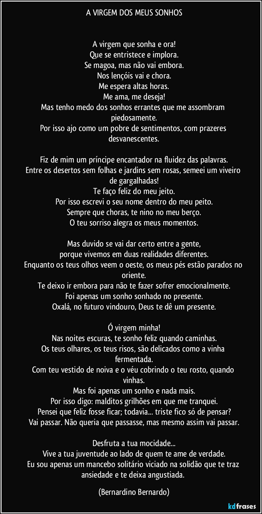 A VIRGEM DOS MEUS SONHOS


A virgem que sonha e ora!
Que se entristece e implora.
Se magoa, mas não vai embora.
Nos lençóis vai e chora.
Me espera altas horas.
Me ama, me deseja!
Mas tenho medo dos sonhos errantes que me assombram piedosamente.
Por isso ajo como um pobre de sentimentos, com prazeres desvanescentes.

Fiz de mim um príncipe encantador na fluidez das palavras.
Entre os desertos sem folhas e jardins sem rosas, semeei um viveiro de gargalhadas!
Te faço feliz do meu jeito.
Por isso escrevi o seu nome dentro do meu peito.
Sempre que choras, te nino no meu berço.
O teu sorriso alegra os meus momentos.

Mas duvido se vai dar certo entre a gente,
porque vivemos em duas realidades diferentes.
Enquanto os teus olhos veem o oeste, os meus pés estão parados no oriente.
Te deixo ir embora para não te fazer sofrer emocionalmente.
Foi apenas um sonho sonhado no presente.
Oxalá, no futuro vindouro, Deus te dê um presente.

Ó virgem minha!
Nas noites escuras, te sonho feliz quando caminhas.
Os teus olhares, os teus risos, são delicados como a vinha fermentada.
Com teu vestido de noiva e o véu cobrindo o teu rosto, quando vinhas.
Mas foi apenas um sonho e nada mais.
Por isso digo: malditos grilhões em que me tranquei.
Pensei que feliz fosse ficar; todavia... triste fico só de pensar?
Vai passar. Não queria que passasse, mas mesmo assim vai passar.

Desfruta a tua mocidade...
Vive a tua juventude ao lado de quem te ame de verdade.
Eu sou apenas um mancebo solitário viciado na solidão que te traz ansiedade e te deixa angustiada. (Bernardino Bernardo)