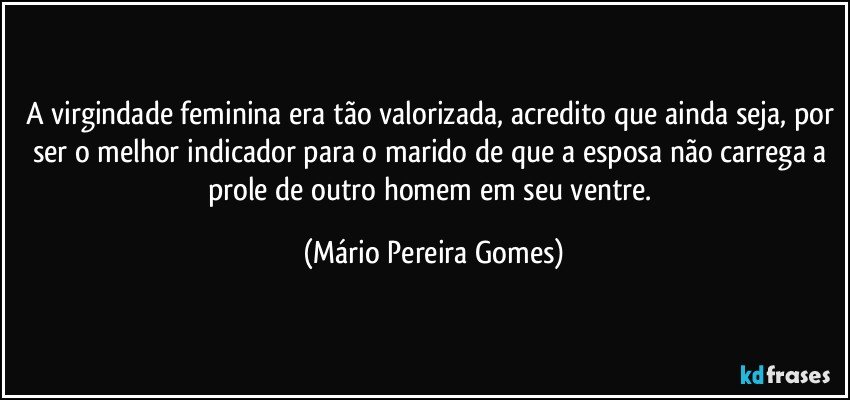 A virgindade feminina era tão valorizada, acredito que ainda seja, por ser o melhor indicador para o marido de que a esposa não carrega a prole de outro homem em seu ventre. (Mário Pereira Gomes)