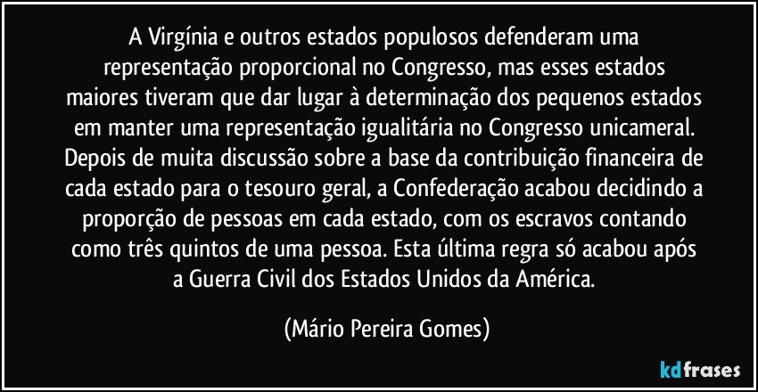 A Virgínia e outros estados populosos defenderam uma representação proporcional no Congresso, mas esses estados maiores tiveram que dar lugar à determinação dos pequenos estados em manter uma representação igualitária no Congresso unicameral. Depois de muita discussão sobre a base da contribuição financeira de cada estado para o tesouro geral, a Confederação acabou decidindo a proporção de pessoas em cada estado, com os escravos contando como três quintos de uma pessoa. Esta última regra só acabou após a Guerra Civil dos Estados Unidos da América. (Mário Pereira Gomes)