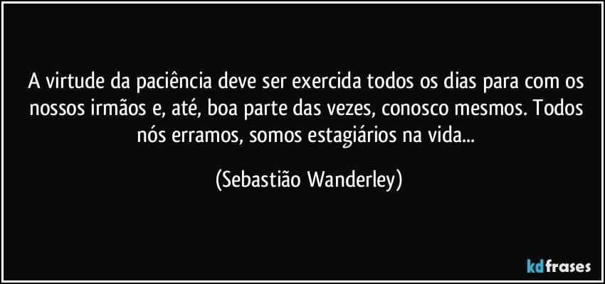 A virtude da paciência deve ser exercida todos os dias para com os nossos irmãos e, até, boa parte das vezes, conosco mesmos. Todos nós erramos, somos estagiários na vida... (Sebastião Wanderley)